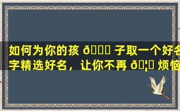如何为你的孩 🐅 子取一个好名字精选好名，让你不再 🦍 烦恼！